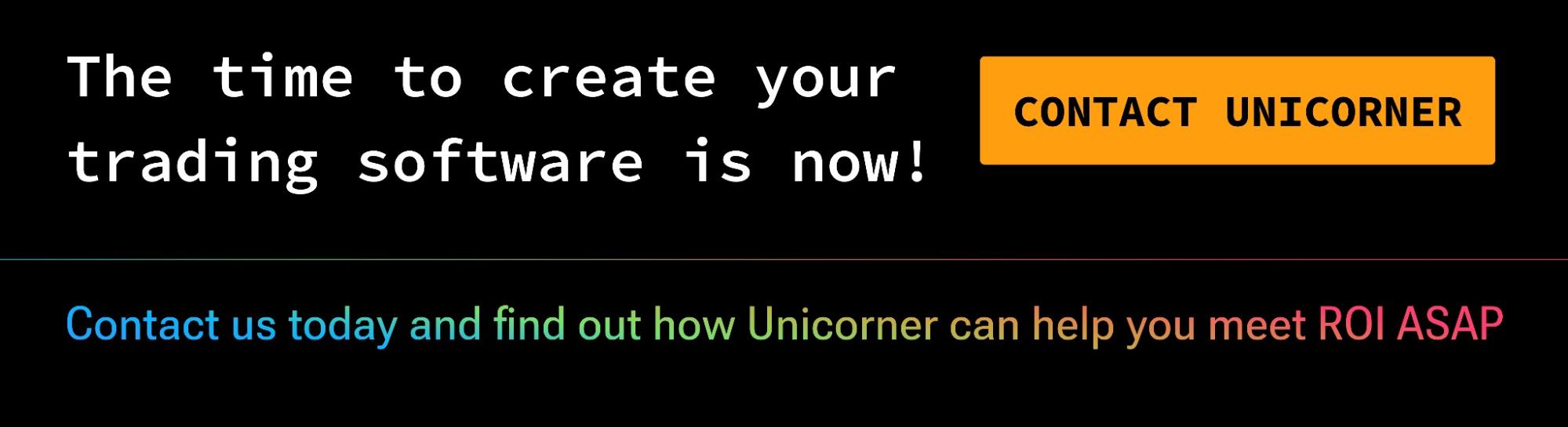 The time to create your trading software is now! Contact us today and find out how Unicorner can help you meet ROI ASAP.